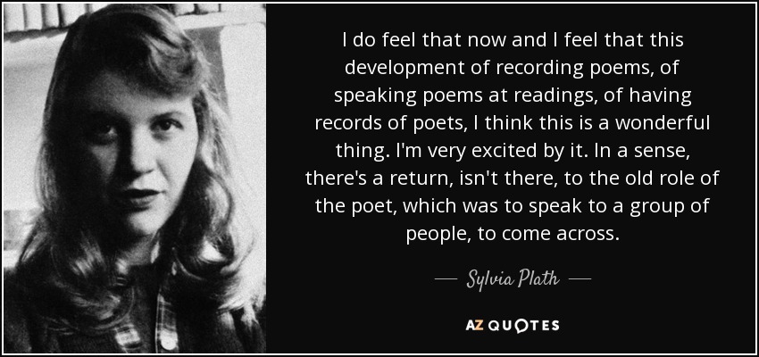 I do feel that now and I feel that this development of recording poems, of speaking poems at readings, of having records of poets, I think this is a wonderful thing. I'm very excited by it. In a sense, there's a return, isn't there, to the old role of the poet, which was to speak to a group of people, to come across. - Sylvia Plath