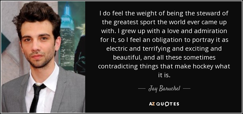 I do feel the weight of being the steward of the greatest sport the world ever came up with. I grew up with a love and admiration for it, so I feel an obligation to portray it as electric and terrifying and exciting and beautiful, and all these sometimes contradicting things that make hockey what it is. - Jay Baruchel