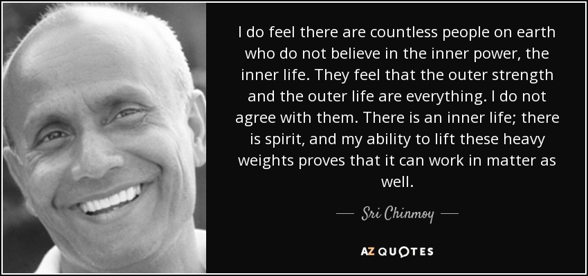 I do feel there are countless people on earth who do not believe in the inner power, the inner life. They feel that the outer strength and the outer life are everything. I do not agree with them. There is an inner life; there is spirit, and my ability to lift these heavy weights proves that it can work in matter as well. - Sri Chinmoy