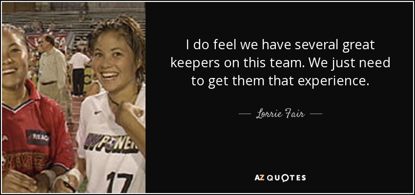 I do feel we have several great keepers on this team. We just need to get them that experience. - Lorrie Fair