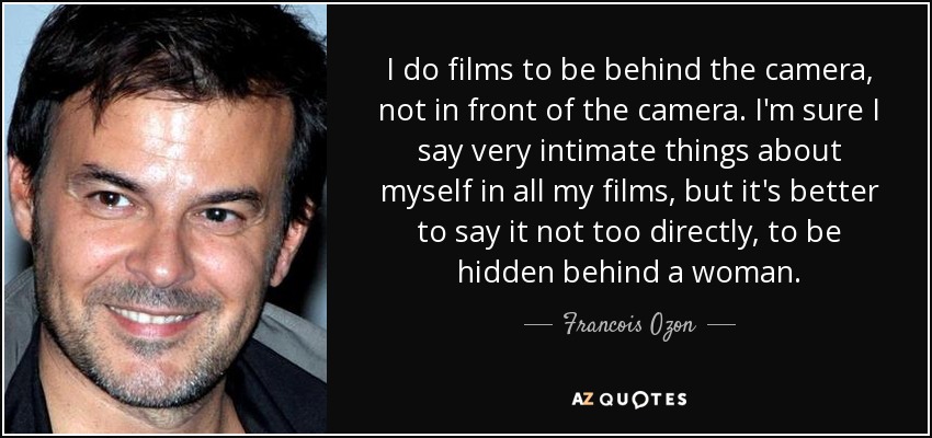 I do films to be behind the camera, not in front of the camera. I'm sure I say very intimate things about myself in all my films, but it's better to say it not too directly, to be hidden behind a woman. - Francois Ozon