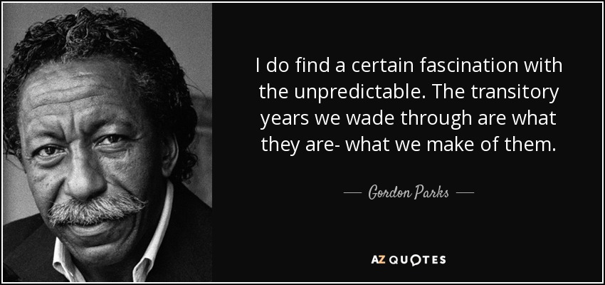 I do find a certain fascination with the unpredictable. The transitory years we wade through are what they are- what we make of them. - Gordon Parks