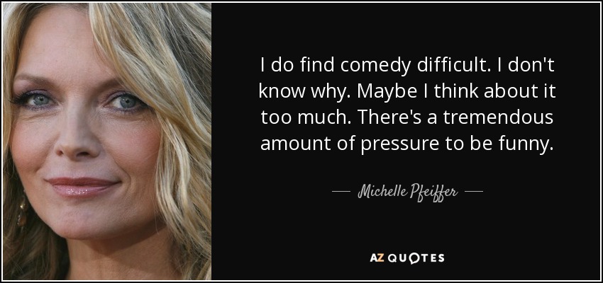 I do find comedy difficult. I don't know why. Maybe I think about it too much. There's a tremendous amount of pressure to be funny. - Michelle Pfeiffer