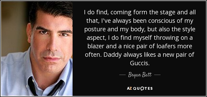I do find, coming form the stage and all that, I've always been conscious of my posture and my body, but also the style aspect, I do find myself throwing on a blazer and a nice pair of loafers more often. Daddy always likes a new pair of Guccis. - Bryan Batt