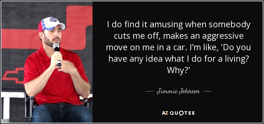 I do find it amusing when somebody cuts me off, makes an aggressive move on me in a car. I'm like, 'Do you have any idea what I do for a living? Why?' - Jimmie Johnson