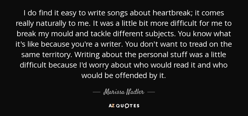 I do find it easy to write songs about heartbreak; it comes really naturally to me. It was a little bit more difficult for me to break my mould and tackle different subjects. You know what it's like because you're a writer. You don't want to tread on the same territory. Writing about the personal stuff was a little difficult because I'd worry about who would read it and who would be offended by it. - Marissa Nadler