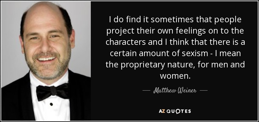 I do find it sometimes that people project their own feelings on to the characters and I think that there is a certain amount of sexism - I mean the proprietary nature, for men and women. - Matthew Weiner