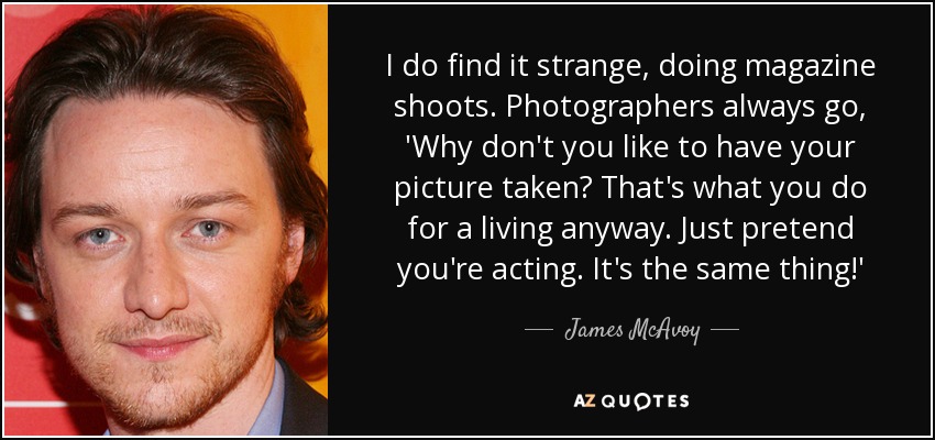 I do find it strange, doing magazine shoots. Photographers always go, 'Why don't you like to have your picture taken? That's what you do for a living anyway. Just pretend you're acting. It's the same thing!' - James McAvoy