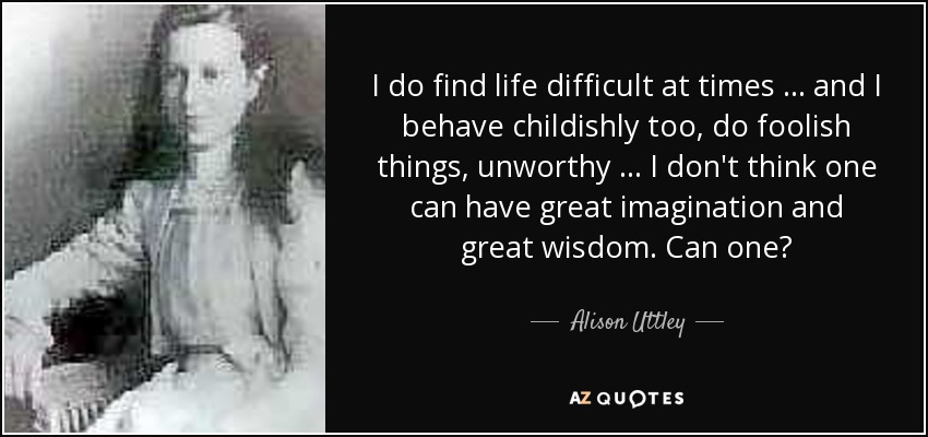 I do find life difficult at times … and I behave childishly too, do foolish things, unworthy … I don't think one can have great imagination and great wisdom. Can one? - Alison Uttley