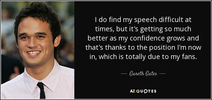 I do find my speech difficult at times, but it's getting so much better as my confidence grows and that's thanks to the position I'm now in, which is totally due to my fans. - Gareth Gates