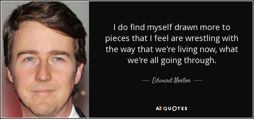I do find myself drawn more to pieces that I feel are wrestling with the way that we're living now, what we're all going through. - Edward Norton