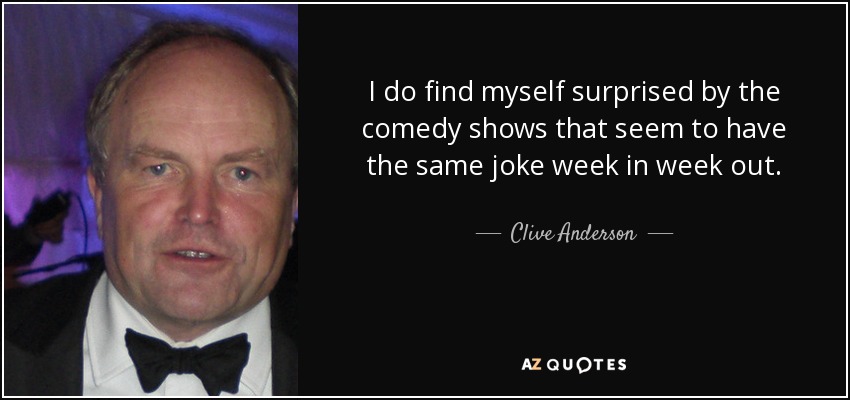 I do find myself surprised by the comedy shows that seem to have the same joke week in week out. - Clive Anderson