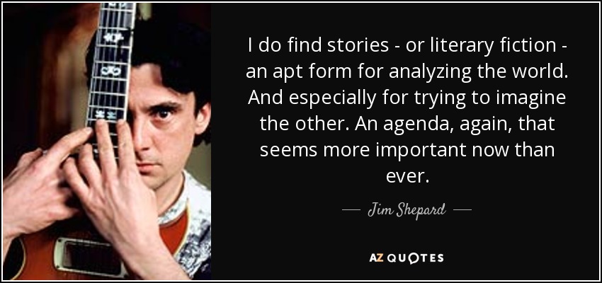 I do find stories - or literary fiction - an apt form for analyzing the world. And especially for trying to imagine the other. An agenda, again, that seems more important now than ever. - Jim Shepard