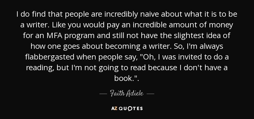 I do find that people are incredibly naive about what it is to be a writer. Like you would pay an incredible amount of money for an MFA program and still not have the slightest idea of how one goes about becoming a writer. So, I'm always flabbergasted when people say, 