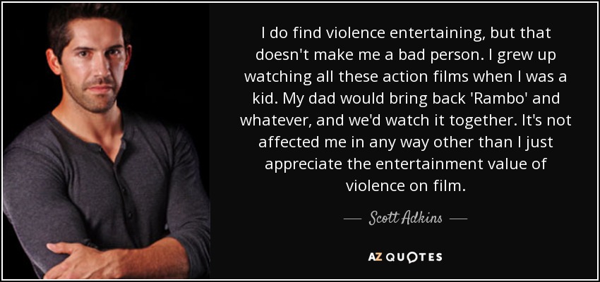I do find violence entertaining, but that doesn't make me a bad person. I grew up watching all these action films when I was a kid. My dad would bring back 'Rambo' and whatever, and we'd watch it together. It's not affected me in any way other than I just appreciate the entertainment value of violence on film. - Scott Adkins