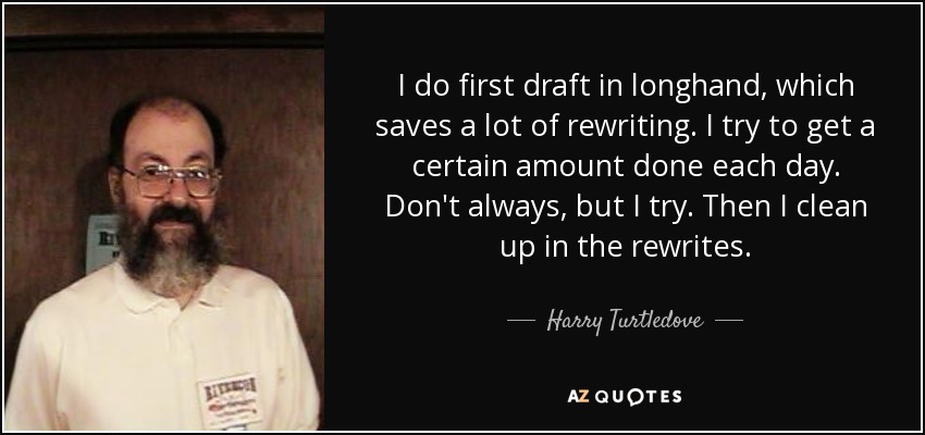 I do first draft in longhand, which saves a lot of rewriting. I try to get a certain amount done each day. Don't always, but I try. Then I clean up in the rewrites. - Harry Turtledove