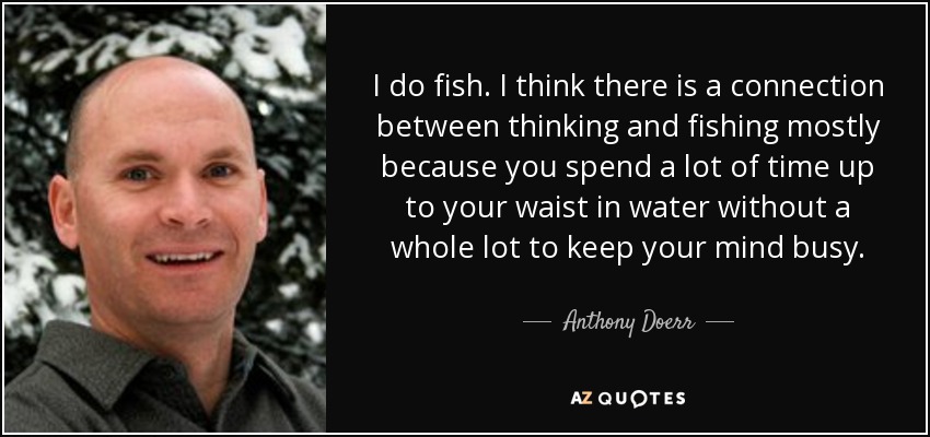 I do fish. I think there is a connection between thinking and fishing mostly because you spend a lot of time up to your waist in water without a whole lot to keep your mind busy. - Anthony Doerr