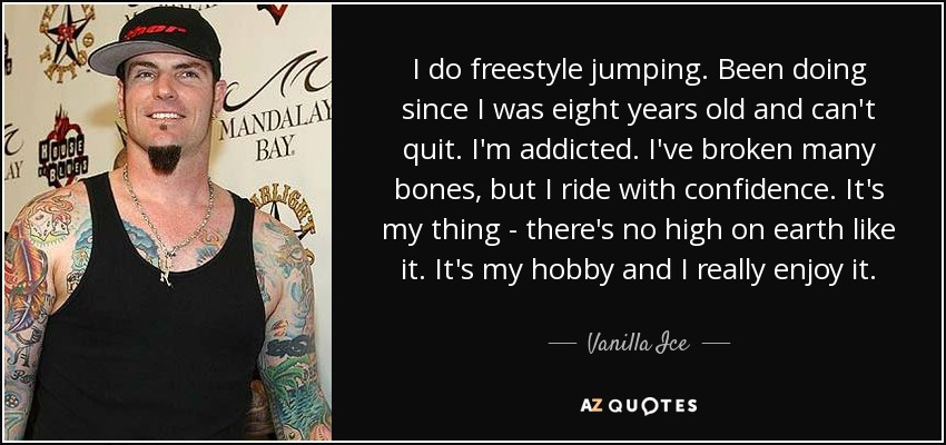 I do freestyle jumping. Been doing since I was eight years old and can't quit. I'm addicted. I've broken many bones, but I ride with confidence. It's my thing - there's no high on earth like it. It's my hobby and I really enjoy it. - Vanilla Ice