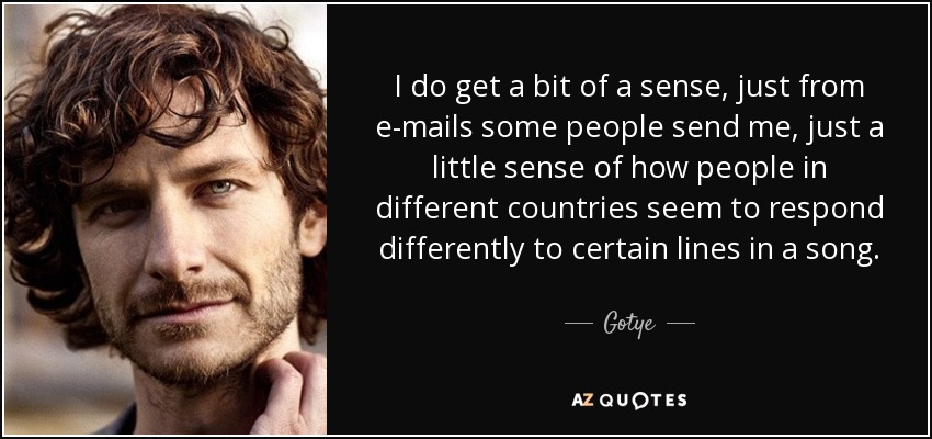 I do get a bit of a sense, just from e-mails some people send me, just a little sense of how people in different countries seem to respond differently to certain lines in a song. - Gotye