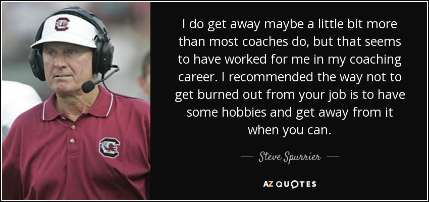 I do get away maybe a little bit more than most coaches do, but that seems to have worked for me in my coaching career. I recommended the way not to get burned out from your job is to have some hobbies and get away from it when you can. - Steve Spurrier