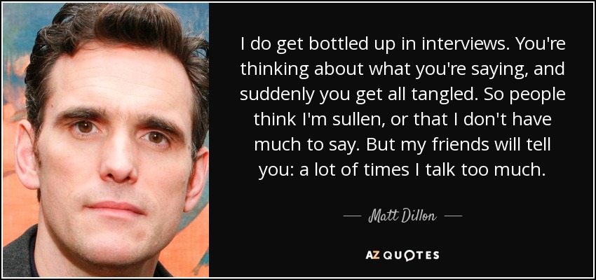 I do get bottled up in interviews. You're thinking about what you're saying, and suddenly you get all tangled. So people think I'm sullen, or that I don't have much to say. But my friends will tell you: a lot of times I talk too much. - Matt Dillon