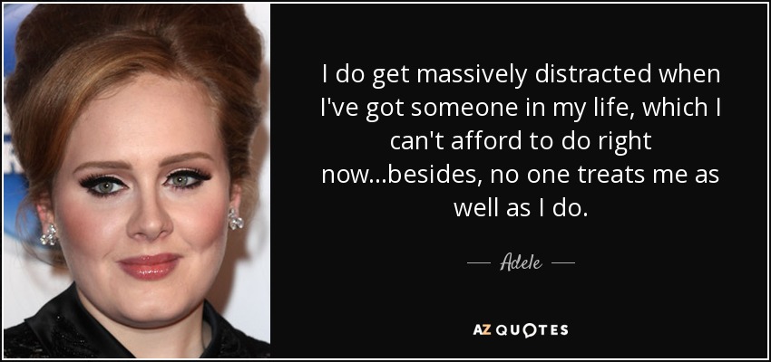 I do get massively distracted when I've got someone in my life, which I can't afford to do right now...besides, no one treats me as well as I do. - Adele