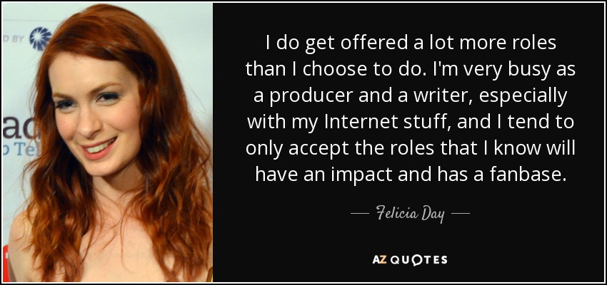 I do get offered a lot more roles than I choose to do. I'm very busy as a producer and a writer, especially with my Internet stuff, and I tend to only accept the roles that I know will have an impact and has a fanbase. - Felicia Day