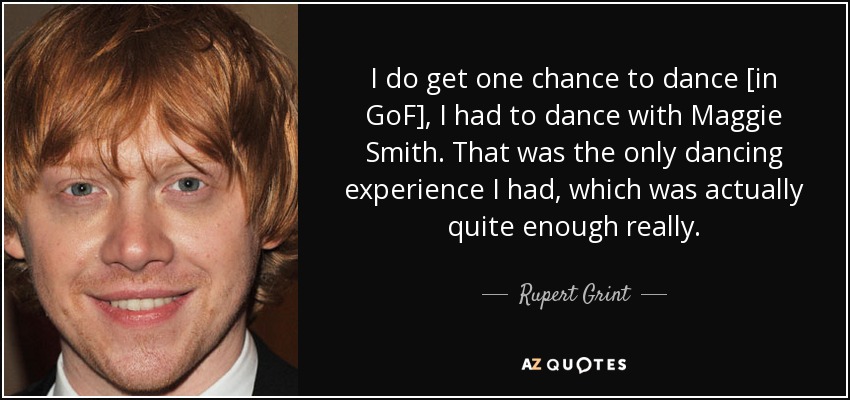 I do get one chance to dance [in GoF], I had to dance with Maggie Smith. That was the only dancing experience I had, which was actually quite enough really. - Rupert Grint