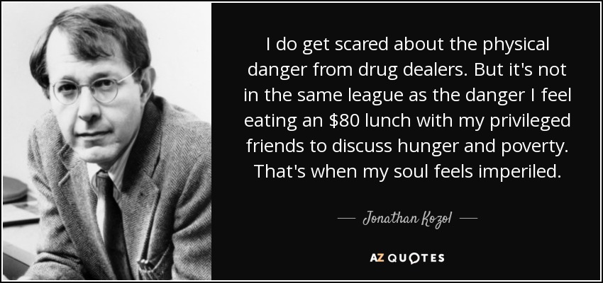 I do get scared about the physical danger from drug dealers. But it's not in the same league as the danger I feel eating an $80 lunch with my privileged friends to discuss hunger and poverty. That's when my soul feels imperiled. - Jonathan Kozol