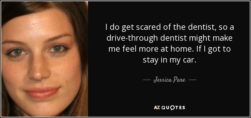 I do get scared of the dentist, so a drive-through dentist might make me feel more at home. If I got to stay in my car. - Jessica Pare