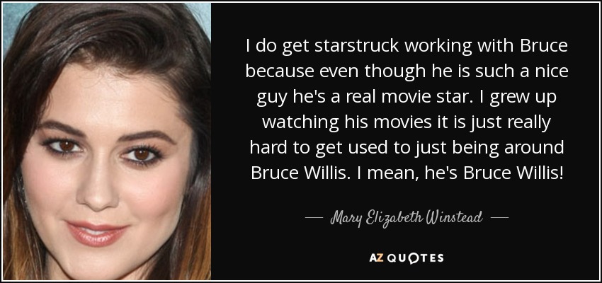 I do get starstruck working with Bruce because even though he is such a nice guy he's a real movie star. I grew up watching his movies it is just really hard to get used to just being around Bruce Willis. I mean, he's Bruce Willis! - Mary Elizabeth Winstead