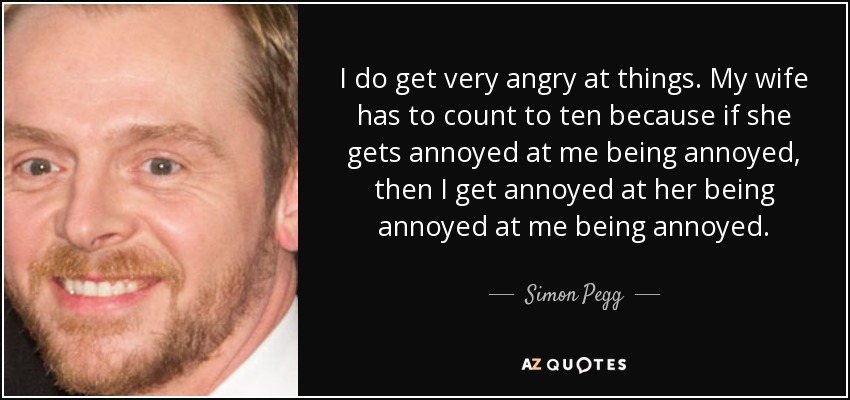 I do get very angry at things. My wife has to count to ten because if she gets annoyed at me being annoyed, then I get annoyed at her being annoyed at me being annoyed. - Simon Pegg
