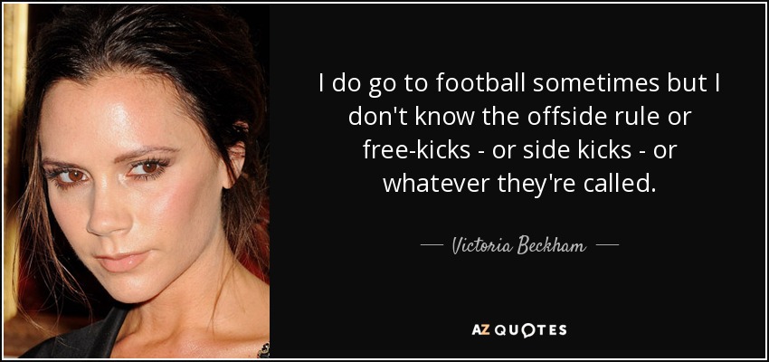 I do go to football sometimes but I don't know the offside rule or free-kicks - or side kicks - or whatever they're called. - Victoria Beckham