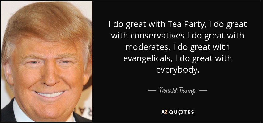 I do great with Tea Party, I do great with conservatives I do great with moderates, I do great with evangelicals, I do great with everybody. - Donald Trump
