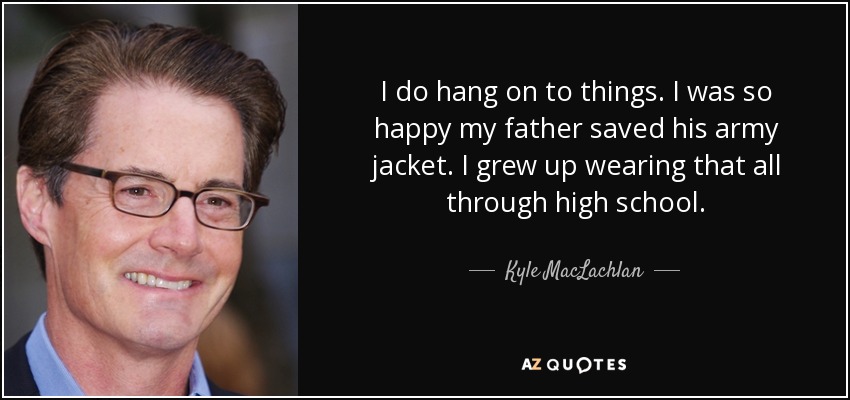 I do hang on to things. I was so happy my father saved his army jacket. I grew up wearing that all through high school. - Kyle MacLachlan