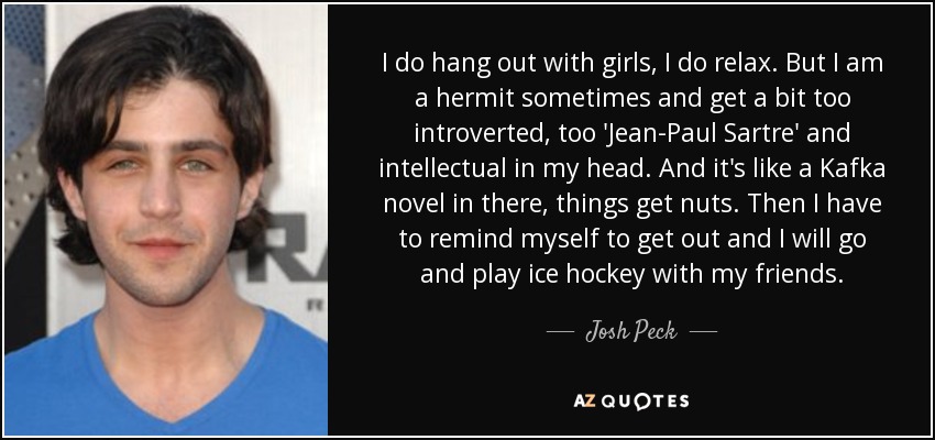 I do hang out with girls, I do relax. But I am a hermit sometimes and get a bit too introverted, too 'Jean-Paul Sartre' and intellectual in my head. And it's like a Kafka novel in there, things get nuts. Then I have to remind myself to get out and I will go and play ice hockey with my friends. - Josh Peck