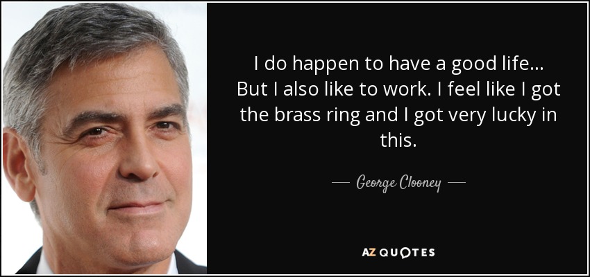 I do happen to have a good life... But I also like to work. I feel like I got the brass ring and I got very lucky in this. - George Clooney