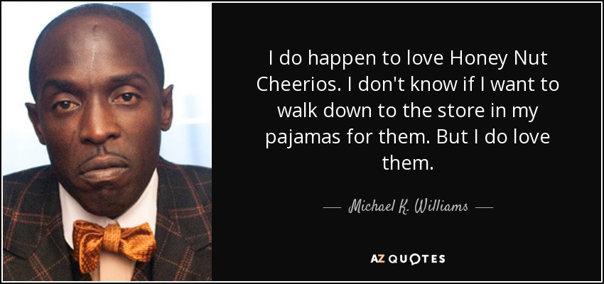 I do happen to love Honey Nut Cheerios. I don't know if I want to walk down to the store in my pajamas for them. But I do love them. - Michael K. Williams