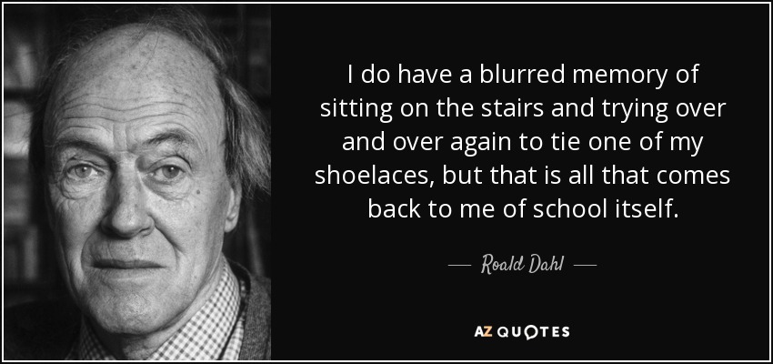 I do have a blurred memory of sitting on the stairs and trying over and over again to tie one of my shoelaces, but that is all that comes back to me of school itself. - Roald Dahl