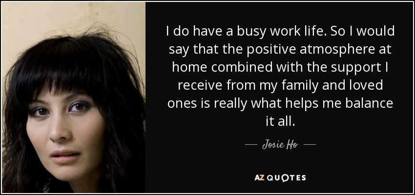 I do have a busy work life. So I would say that the positive atmosphere at home combined with the support I receive from my family and loved ones is really what helps me balance it all. - Josie Ho