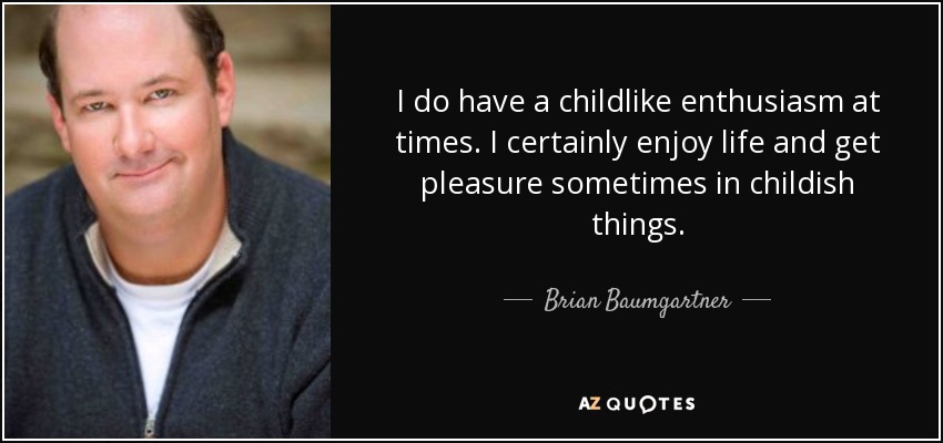 I do have a childlike enthusiasm at times. I certainly enjoy life and get pleasure sometimes in childish things. - Brian Baumgartner