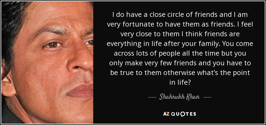 I do have a close circle of friends and I am very fortunate to have them as friends. I feel very close to them I think friends are everything in life after your family. You come across lots of people all the time but you only make very few friends and you have to be true to them otherwise what's the point in life? - Shahrukh Khan