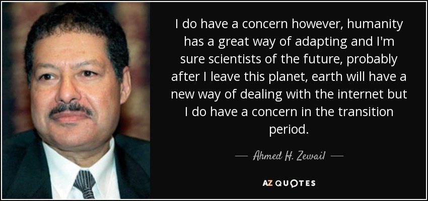 I do have a concern however, humanity has a great way of adapting and I'm sure scientists of the future, probably after I leave this planet, earth will have a new way of dealing with the internet but I do have a concern in the transition period. - Ahmed H. Zewail