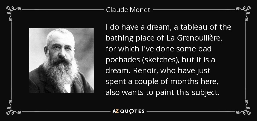 I do have a dream, a tableau of the bathing place of La Grenouillère, for which I've done some bad pochades (sketches), but it is a dream. Renoir, who have just spent a couple of months here, also wants to paint this subject. - Claude Monet
