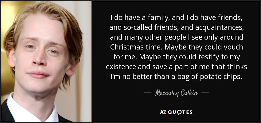 I do have a family, and I do have friends, and so-called friends, and acquaintances, and many other people I see only around Christmas time. Maybe they could vouch for me. Maybe they could testify to my existence and save a part of me that thinks I'm no better than a bag of potato chips. - Macaulay Culkin