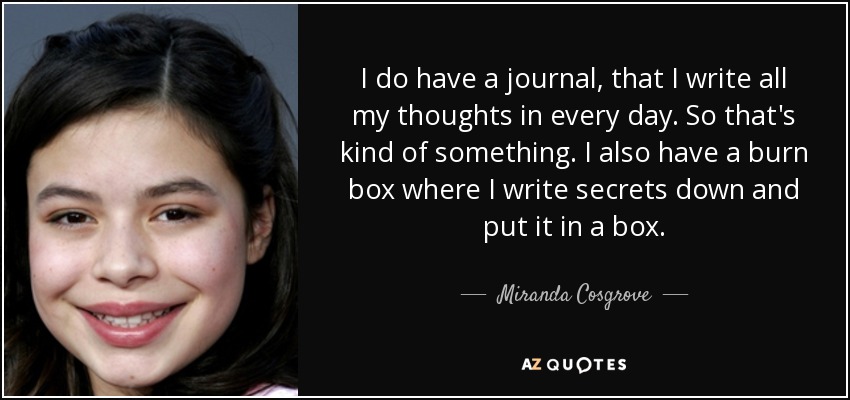 I do have a journal, that I write all my thoughts in every day. So that's kind of something. I also have a burn box where I write secrets down and put it in a box. - Miranda Cosgrove