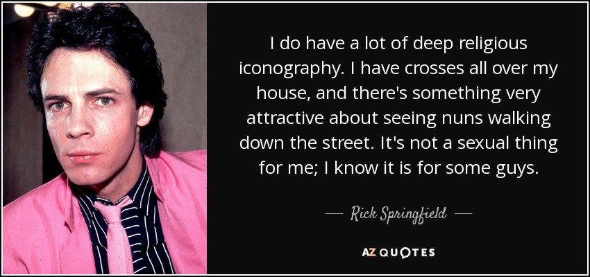 I do have a lot of deep religious iconography. I have crosses all over my house, and there's something very attractive about seeing nuns walking down the street. It's not a sexual thing for me; I know it is for some guys. - Rick Springfield