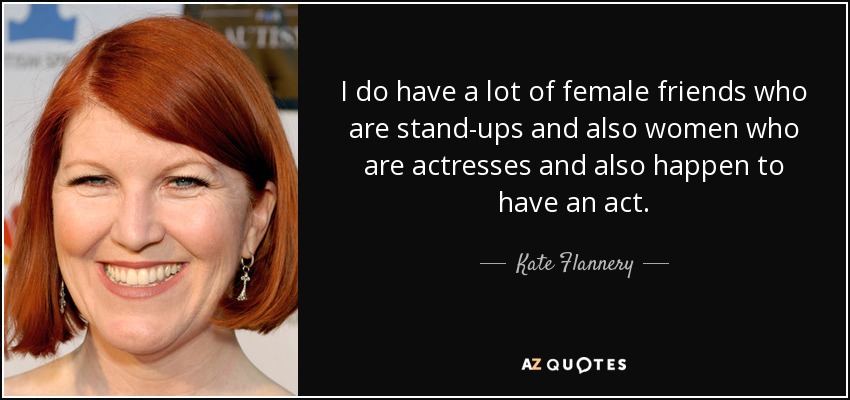 I do have a lot of female friends who are stand-ups and also women who are actresses and also happen to have an act. - Kate Flannery