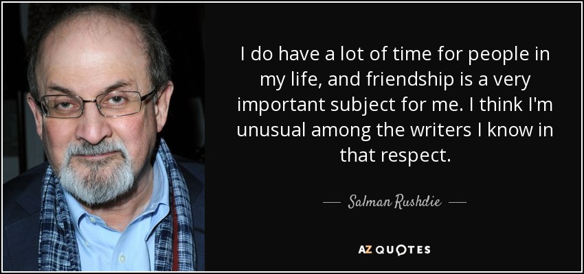 I do have a lot of time for people in my life, and friendship is a very important subject for me. I think I'm unusual among the writers I know in that respect. - Salman Rushdie