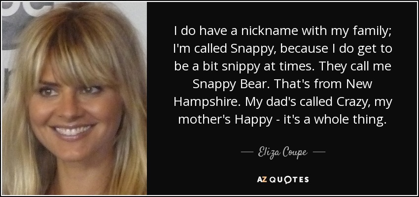 I do have a nickname with my family; I'm called Snappy, because I do get to be a bit snippy at times. They call me Snappy Bear. That's from New Hampshire. My dad's called Crazy, my mother's Happy - it's a whole thing. - Eliza Coupe